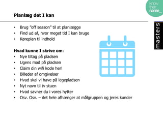 Planlæg det I kan

•   Brug ”off season” til at planlægge
•   Find ud af, hvor meget tid I kan bruge
•   Køreplan til indhold

Hvad kunne I skrive om:
• Nye tiltag på pladsen
• Ugens mad på pladsen
• Claim din wifi kode her!
• Billeder af omgivelser
• Hvad skal vi have på legepladsen
• Nyt navn til tv stuen
• Hvad savner du i vores hytter
• Osv. Osv. – det hele afhænger at målgruppen og jeres kunder
 