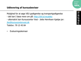 Udlevering af kursusbeviser

Mulighed for at søge VEU godtgørelse og transportgodtgørelse
- det kan I læse mere om på: http://bit.ly/veudoks
- alternativt kan Kursuscenter Vest - Jette Henriksen hjælpe jer:
jhe@kursuscentervest.dk
Telefon: 79 13 45 84

•   Evalueringsskemaer
 