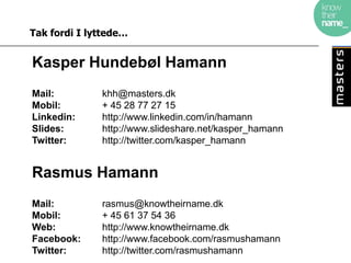 Tak fordi I lyttede…


Kasper Hundebøl Hamann
Mail:         khh@masters.dk
Mobil:        + 45 28 77 27 15
Linkedin:     http://www.linkedin.com/in/hamann
Slides:       http://www.slideshare.net/kasper_hamann
Twitter:      http://twitter.com/kasper_hamann


Rasmus Hamann
Mail:         rasmus@knowtheirname.dk
Mobil:        + 45 61 37 54 36
Web:          http://www.knowtheirname.dk
Facebook:     http://www.facebook.com/rasmushamann
Twitter:      http://twitter.com/rasmushamann
 