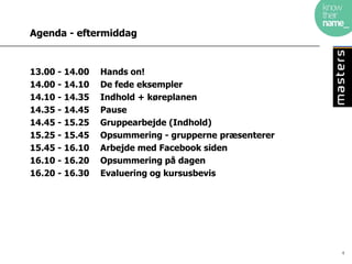 Agenda - eftermiddag


13.00 - 14.00   Hands on!
14.00 - 14.10   De fede eksempler
14.10 - 14.35   Indhold + køreplanen
14.35 - 14.45   Pause
14.45 - 15.25   Gruppearbejde (Indhold)
15.25 - 15.45   Opsummering - grupperne præsenterer
15.45 - 16.10   Arbejde med Facebook siden
16.10 - 16.20   Opsummering på dagen
16.20 - 16.30   Evaluering og kursusbevis




                                                      4
 