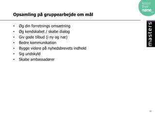 Opsamling på gruppearbejde om mål

•   Øg din forretnings omsætning
•   Øg kendskabet / skabe dialog
•   Giv gode tilbud (i ny og næ)
•   Bedre kommunikation
•   Bygge videre på nyhedsbrevets indhold
•   Sig undskyld
•   Skabe ambassadører




                                            65
 