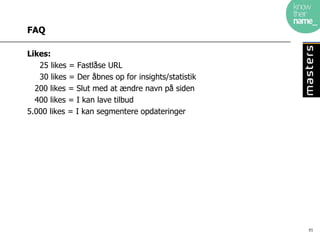 FAQ

Likes:
   25 likes = Fastlåse URL
   30 likes = Der åbnes op for insights/statistik
  200 likes = Slut med at ændre navn på siden
  400 likes = I kan lave tilbud
5.000 likes = I kan segmentere opdateringer




                                                    85
 