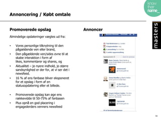Annoncering / Købt omtale


Promoverede opslag                              Annoncer
Almindelige opdateringer vægtes ud fra:

•   Vores personlige tilknytning til den
    pågældende ven eller brand,
•   Den pågældende ven/sides evne til at
    skabe interaktion i form af
    likes, kommentarer og shares, og
•   Aktualitet – jo nyere indhold, jo større
    sandsynlighed er der for, at vi ser det i
    newsfeed.
•   16 % af ens fanbase bliver eksponeret
    for et opslag i form af en
    statusopdatering eller et billede.

•   Promoverede opslag kan øge ens
    rækkevidde til 50-75% af fanbasen
•   Plus opnå en god placering i
    engagederders venners newsfeed

                                                           98
 