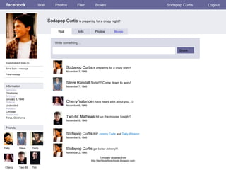 facebook Sodapop Curtis  is preparing for a crazy night!! Wall Photos Flair Boxes Sodapop Curtis Logout View photos of Soda (5) Send Soda a message Poke message Wall Info Photos Boxes Write something… Share Information Friends Dally Steve Darry Cherry Two-Bit Sodapop Curtis  is preparing for a crazy night!! November 7, 1966 Tim Steve Randall  Soda!!!! Come down to work!  November 7, 1966 Cherry Valance  I have heard a lot about you…  November 6, 1966 Two-bit Mathews  hit up the movies tonight? November 6, 1966 Sodapop Curtis  RIP  Johnny Cade  and  Dally Winston November 5, 1966 Sodapop Curtis  get better Johnny!!! November 2, 1966 Template obtained from http://techtoolsforschools.blogspot.com Networks : Oklahoma Birthday: January 5, 1949 Political: Undecided Religion: Christian Hometown: Tulsa, Oklahoma 