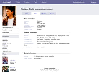 facebook Sodapop Curtis  is preparing for a crazy night!! Personal Information Wall Photos Flair Boxes Sodapop Curtis Logout View photos of Soda (5) Send Soda a message Poke message Wall Info Photos Boxes Basic Information Information Networks : Oklahoma Birthday: January 5, 1949 Political: Undecided Religion: Christian Hometown: Tulsa, Oklahoma Photos Networks:     Oklahoma Sex:     Male Birthday:     January 5, 1949 Hometown:     Tulsa, Oklahoma Relationship Status:   Its Complicated Political Views:   Undecided Religious Views:   Christian Activities:     Working on Cars, Hanging With my Boys, Helping Out my Family Interests:   Cars, Football, Grease, Girls, Family Favorite Music:   The Beatles, Elvis Presley, and James Brown Favorite Movies:   Too impatient to sit through one Favorite TV Shows:   The Dick Van Dyke Show, Benny Hill Show, and The Andy Griffith Show Favorite Books:   Don’t interest me The Family Updated last Tuesday 2 Albums Best Bud Updated two months ago Contact Information Address:  1746 South Harvard Avenue, Tulsa, OK  Phone Number: (918) 742-9910 Template obtained from http://techtoolsforschools.blogspot.com 