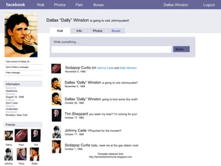 facebook Dallas “Dally” Winston  is going to visit Johnnycake!!  Wall Photos Flair Boxes Dallas Winston Logout View photos of Dallas (5) Send Dallas a message Poke message Wall Info Photos Boxes Write something… Share Information Friends Darry Paul Tim Johnny Pony Dallas “Dally” Winston  is going to visit Johnnycake!! November 5, 1966 Soda Sodapop Curtis  RIP  Johnny Cade  and  Dally Winston November 5, 1966 Dallas “Dally” Winston  going to kick some Soc butt!! October 28, 1966 Tim Sheppard  you slash my tires? I’m coming for you! October 17, 1966 Johnny Cade  !!!Psyched for the movies!!! October 17, 1966 Sodapop Curtis  Dally, meet me at the gas station now!  October 1, 1966 Template obtained from http://techtoolsforschools.blogspot.com Networks : Oklahoma Birthday: August 10, 1948 Political: Don’t Care Religion: Undecided Hometown: Brooklyn, New York 