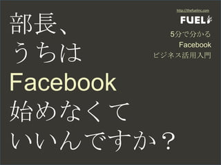 部長、 うちは Facebook 始めなくて いいんですか？ http://thefuelinc.com 5分で分かる Facebook ビジネス活用入門 