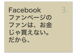 Facebook   3.
ファンページの
ファンは、お金
じゃ買えない。
だから、
 