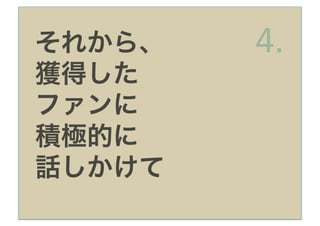 それから、   4.
獲得した
ファンに
積極的に
話しかけて
 