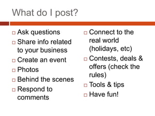 What do I post?
 Ask questions         Connect to the
 Share info related     real world
  to your business       (holidays, etc)
 Create an event       Contests, deals &

 Photos
                         offers (check the
                         rules)
 Behind the scenes
                        Tools & tips
 Respond to
                        Have fun!
  comments
 