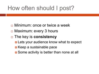 How often should I post?

    Minimum: once or twice a week
    Maximum: every 3 hours
    The key is consistency
      Letsyour audience know what to expect
      Keep a sustainable pace

      Some activity is better than none at all
 