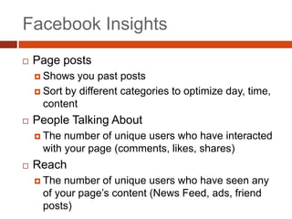 Facebook Insights
   Page posts
     Shows  you past posts
     Sort by different categories to optimize day, time,
      content
   People Talking About
     The number of unique users who have interacted
     with your page (comments, likes, shares)
   Reach
     The number of unique users who have seen any
     of your page’s content (News Feed, ads, friend
     posts)
 