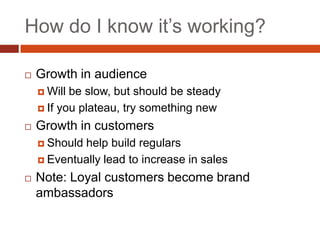 How do I know it’s working?

   Growth in audience
     Will be slow, but should be steady
     If you plateau, try something new

   Growth in customers
     Shouldhelp build regulars
     Eventually lead to increase in sales

   Note: Loyal customers become brand
    ambassadors
 