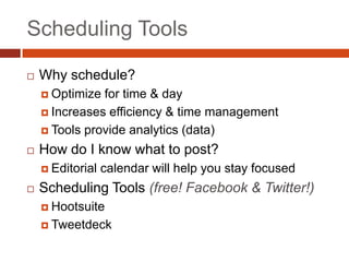 Scheduling Tools

   Why schedule?
     Optimize for time & day
     Increases efficiency & time management

     Tools provide analytics (data)

   How do I know what to post?
     Editorial   calendar will help you stay focused
   Scheduling Tools (free! Facebook & Twitter!)
     Hootsuite

     Tweetdeck
 