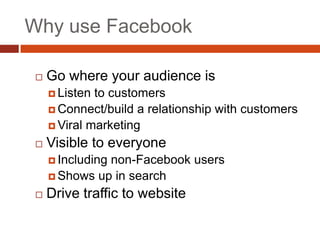 Why use Facebook

    Go where your audience is
      Listen to customers
      Connect/build a relationship with customers
      Viral marketing

    Visible to everyone
      Including
               non-Facebook users
      Shows up in search

    Drive traffic to website
 