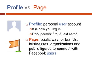 Profile vs. Page

          Profile: personal user account
            It
              is how you log in
            Real person: first & last name

          Page: public way for brands,
           businesses, organizations and
           public figures to connect with
           Facebook users
 