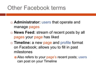 Other Facebook terms

    Administrator: users that operate and
     manage pages
    News Feed: stream of recent posts by all
     pages your page has liked
    Timeline: a new page and profile format
     on Facebook; allows you to fill in past
     milestones
      Alsorefers to your page’s recent posts; users
      can post on your Timeline
 