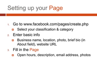 Setting up your Page

1.   Go to www.facebook.com/pages/create.php
        Select your classification & category
2.   Enter basic info
        Business name, location, photo, brief bio (in
         About field), website URL
3.   Fill in the Page
        Open hours, description, email address, photos
 