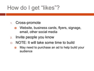 How do I get “likes”?

 1.   Cross-promote
         Website, business cards, flyers, signage,
          email, other social media
 2.   Invite people you know
     NOTE: It will take some time to build
         May need to purchase an ad to help build your
          audience
 