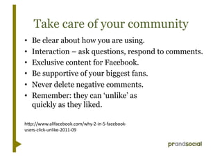 Take care of your community
•    Be clear about how you are using.
•    Interaction – ask questions, respond to comments.
•    Exclusive content for Facebook.
•    Be supportive of your biggest fans.
•    Never delete negative comments.
•    Remember: they can ‘unlike’ as
     quickly as they liked.

h"p://www.allfacebook.com/why-­‐2-­‐in-­‐5-­‐facebook-­‐
users-­‐click-­‐unlike-­‐2011-­‐09	
  
 
