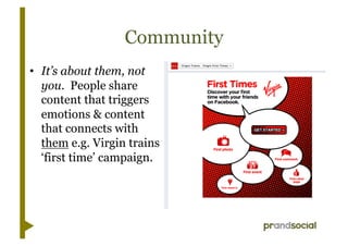 Community
•  It’s about them, not
   you. People share
   content that triggers
   emotions & content
   that connects with
   them e.g. Virgin trains
   ‘first time’ campaign.
 