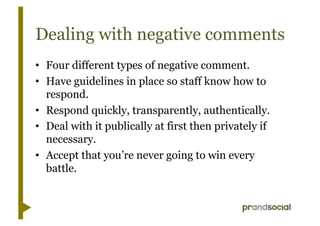 Dealing with negative comments
•  Four different types of negative comment.
•  Have guidelines in place so staff know how to
   respond.
•  Respond quickly, transparently, authentically.
•  Deal with it publically at first then privately if
   necessary.
•  Accept that you’re never going to win every
   battle.
 