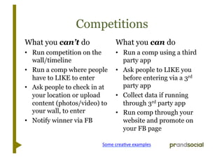 Competitions
What you can’t do                 What you can do
•  Run competition on the         •  Run a comp using a third
   wall/timeline                     party app
•  Run a comp where people        •  Ask people to LIKE you
   have to LIKE to enter             before entering via a 3rd
•  Ask people to check in at         party app
   your location or upload        •  Collect data if running
   content (photos/video) to         through 3rd party app
   your wall, to enter            •  Run comp through your
•  Notify winner via FB              website and promote on
                                     your FB page

                          Some	
  creaLve	
  examples	
  
 