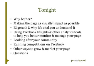 Tonight
•    Why bother?
•    Making the page as visually impact as possible
•    Edgerank & why it’s vital you understand it
•    Using Facebook Insights & other analytics tools
     to help you better monitor & manage your page
•    Looking after your community
•    Running competitions on Facebook
•    Other ways to grow & market your page
•    Questions
 