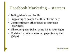 Facebook Marketing – starters
•  Telling friends and family
•  Suggesting to people that they like the page
•  Commenting on other pages as your page
   (sparingly!)
•  Like other pages (when using FB as your page)
•  Updates that reference other pages (using the
   @sign)
 