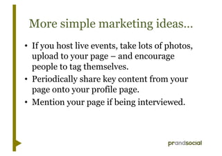 More simple marketing ideas…
•  If you host live events, take lots of photos,
   upload to your page – and encourage
   people to tag themselves.
•  Periodically share key content from your
   page onto your profile page.
•  Mention your page if being interviewed.
 