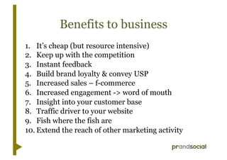 Benefits to business
1.  It’s cheap (but resource intensive)
2.  Keep up with the competition
3.  Instant feedback
4.  Build brand loyalty & convey USP
5.  Increased sales – f-commerce
6.  Increased engagement -> word of mouth
7.  Insight into your customer base
8.  Traffic driver to your website
9.  Fish where the fish are
10. Extend the reach of other marketing activity
 