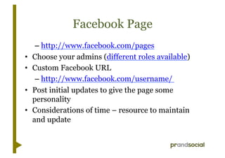 Facebook Page
      – http://www.facebook.com/pages
•    Choose your admins (different roles available)
•    Custom Facebook URL
      – http://www.facebook.com/username/
•    Post initial updates to give the page some
     personality
•    Considerations of time – resource to maintain
     and update
 