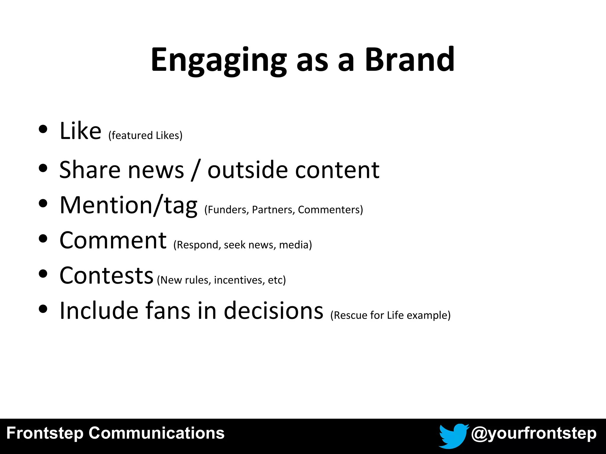 Frontstep Communications @yourfrontstep
• Like (featured Likes)
• Share news / outside content
• Mention/tag (Funders, Partners, Commenters)
• Comment (Respond, seek news, media)
• Contests(New rules, incentives, etc)
• Include fans in decisions (Rescue for Life example)
Engaging as a Brand
 