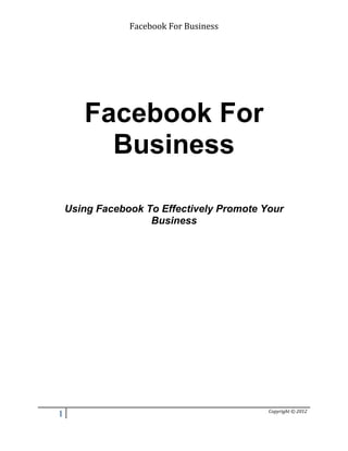 Facebook For Business 
Facebook For 
Business 
Using Facebook To Effectively Promote Your 
Business 
1 Copyright © 2012 
 