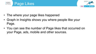 Page Likes
• The where your page likes happened
• Graph in Insights shows you where people like your
Page.
• You can see the number of Page likes that occurred on
your Page, ads, mobile and other sources.
 