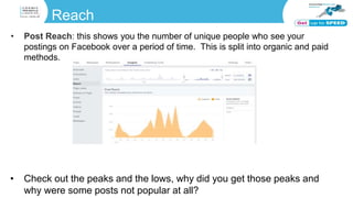Reach
• Post Reach: this shows you the number of unique people who see your
postings on Facebook over a period of time. This is split into organic and paid
methods.
• Check out the peaks and the lows, why did you get those peaks and
why were some posts not popular at all?
 