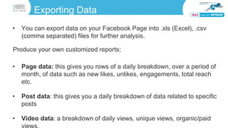 Exporting Data
• You can export data on your Facebook Page into .xls (Excel), .csv
(comma separated) files for further analysis.
Produce your own customized reports;
• Page data: this gives you rows of a daily breakdown, over a period of
month, of data such as new likes, unlikes, engagements, total reach
etc.
• Post data: this gives you a daily breakdown of data related to specific
posts
• Video data: a breakdown of daily views, unique views, organic/paid
 