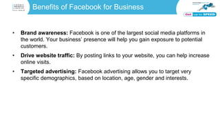 Benefits of Facebook for Business
• Brand awareness: Facebook is one of the largest social media platforms in
the world. Your business’ presence will help you gain exposure to potential
customers.
• Drive website traffic: By posting links to your website, you can help increase
online visits.
• Targeted advertising: Facebook advertising allows you to target very
specific demographics, based on location, age, gender and interests.
 