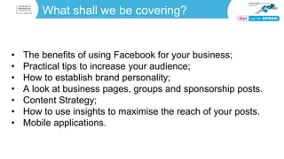 What shall we be covering?
• The benefits of using Facebook for your business;
• Practical tips to increase your audience;
• How to establish brand personality;
• A look at business pages, groups and sponsorship posts.
• Content Strategy;
• How to use insights to maximise the reach of your posts.
• Mobile applications.
 