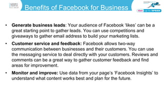 Benefits of Facebook for Business
• Generate business leads: Your audience of Facebook ‘likes’ can be a
great starting point to gather leads. You can use competitions and
giveaways to gather email address to build your marketing lists.
• Customer service and feedback: Facebook allows two-way
communication between businesses and their customers. You can use
the messaging service to deal directly with your customers. Reviews and
comments can be a great way to gather customer feedback and find
areas for improvement.
• Monitor and improve: Use data from your page’s ‘Facebook Insights’ to
understand what content works best and plan for the future.
 