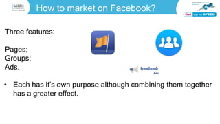 How to market on Facebook?
Three features:
Pages;
Groups;
Ads.
• Each has it’s own purpose although combining them together
has a greater effect.
 