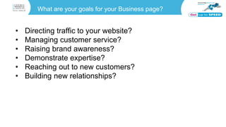 What are your goals for your Business page?
• Directing traffic to your website?
• Managing customer service?
• Raising brand awareness?
• Demonstrate expertise?
• Reaching out to new customers?
• Building new relationships?
 