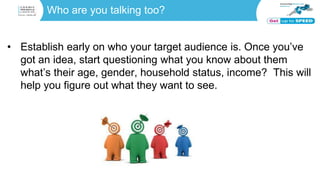 Who are you talking too?
• Establish early on who your target audience is. Once you’ve
got an idea, start questioning what you know about them
what’s their age, gender, household status, income? This will
help you figure out what they want to see.
 