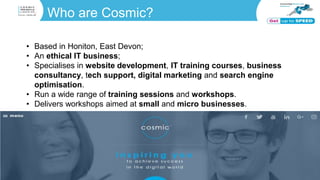 Who are Cosmic?
• Based in Honiton, East Devon;
• An ethical IT business;
• Specialises in website development, IT training courses, business
consultancy, tech support, digital marketing and search engine
optimisation.
• Run a wide range of training sessions and workshops.
• Delivers workshops aimed at small and micro businesses.
 