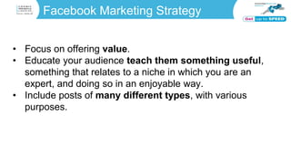 Facebook Marketing Strategy
• Focus on offering value.
• Educate your audience teach them something useful,
something that relates to a niche in which you are an
expert, and doing so in an enjoyable way.
• Include posts of many different types, with various
purposes.
 