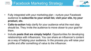 Facebook Marketing Strategy
• Fully integrated with your marketing plan - nurture your Facebook
audience to subscribe to your email list, visit your site, try your
product, etc.
• Calls-to-action help clarify for your audience what the next step
should be. They invite the audience to move closer to your goal for
them.
• Include posts that are simply helpful. Opportunities for developing
relationships with influencers. You can share an influencer’s content
as a way of helping your audience. In the process you will raise your
profile and offer something of value to the influencer.
 