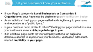 Let your customers know your authentic
• If your Page's category is Local Businesses or Companies &
Organizations, your Page may be eligible for a grey verification badge.
• As an individual, having your page verified adds legitimacy to your name
and reputation as a "public figure."
• Is your business name similar to others? Getting your page verified ensures
your customers know which page belongs to you.
• If an unofficial page exists for your company (either a fan page or a
deliberate attempt to impersonate your business), verification adds much-
needed credibility to your page.
 