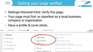 Getting your page verified
• Settings>General>Click Verify this page;
• Your page must first be classified as a local business,
company or organization
• Have a profile & cover photo.
 