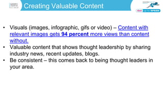 Creating Valuable Content
• Visuals (images, infographic, gifs or video) – Content with
relevant images gets 94 percent more views than content
without.
• Valuable content that shows thought leadership by sharing
industry news, recent updates, blogs.
• Be consistent – this comes back to being thought leaders in
your area.
 