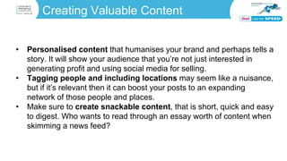 Creating Valuable Content
• Personalised content that humanises your brand and perhaps tells a
story. It will show your audience that you’re not just interested in
generating profit and using social media for selling.
• Tagging people and including locations may seem like a nuisance,
but if it’s relevant then it can boost your posts to an expanding
network of those people and places.
• Make sure to create snackable content, that is short, quick and easy
to digest. Who wants to read through an essay worth of content when
skimming a news feed?
 
